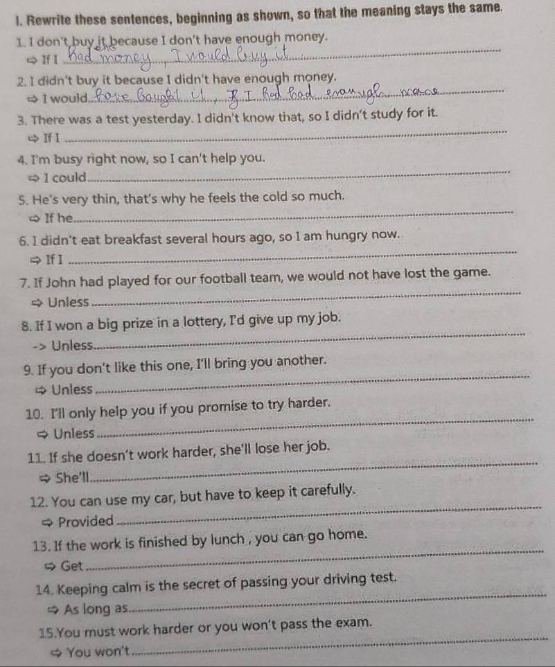 Rewrite these sentences, beginning as shown, so that the meaning stays the same. 
1. I don't buy it because I don't have enough money. 
| If I 
_ 
2. I didn't buy it because I didn't have enough money. 
I would. 
_ 
_ 
3. There was a test yesterday. I didn't know that, so I didn't study for it. 
+ If I 
4. I'm busy right now, so I can't help you. 
∞ I could 
_ 
5. He's very thin, that's why he feels the cold so much. 
≌ If he 
_ 
6. I didn't eat breakfast several hours ago, so I am hungry now. 
⇒ If 1 
_ 
7. If John had played for our football team, we would not have lost the game. 
= Unless 
_ 
8. If I won a big prize in a lottery, I'd give up my job. 
-> Unless 
_ 
9. If you don't like this one, I'll bring you another. 
Unless 
_ 
10. I'll only help you if you promise to try harder. 
= Unless 
_ 
11. If she doesn’t work harder, she'll lose her job. 
→ She'll 
_ 
12. You can use my car, but have to keep it carefully. 
→ Provided 
_ 
_ 
13. If the work is finished by lunch , you can go home. 
# Get 
14. Keeping calm is the secret of passing your driving test. 
= As long as 
_ 
_ 
15.You must work harder or you won't pass the exam. 
# You won't