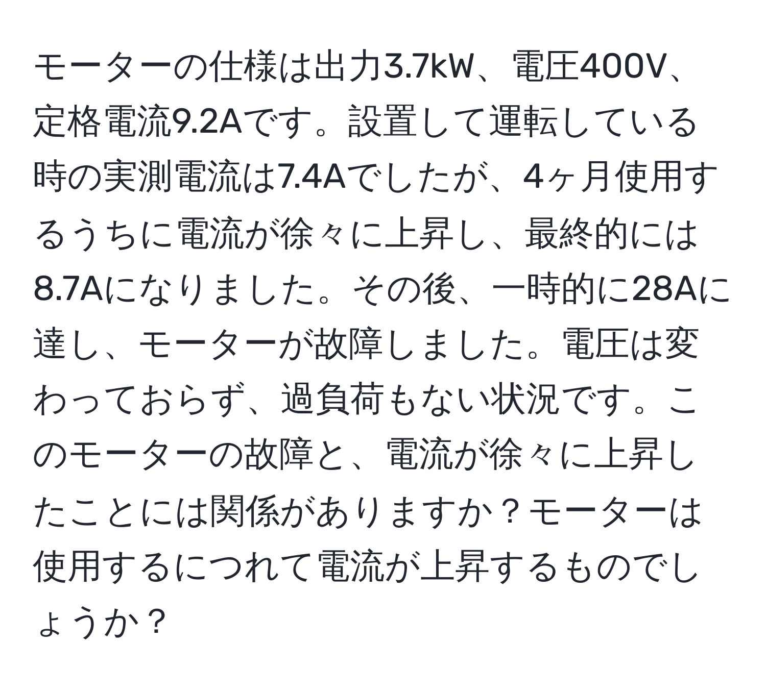 モーターの仕様は出力3.7kW、電圧400V、定格電流9.2Aです。設置して運転している時の実測電流は7.4Aでしたが、4ヶ月使用するうちに電流が徐々に上昇し、最終的には8.7Aになりました。その後、一時的に28Aに達し、モーターが故障しました。電圧は変わっておらず、過負荷もない状況です。このモーターの故障と、電流が徐々に上昇したことには関係がありますか？モーターは使用するにつれて電流が上昇するものでしょうか？