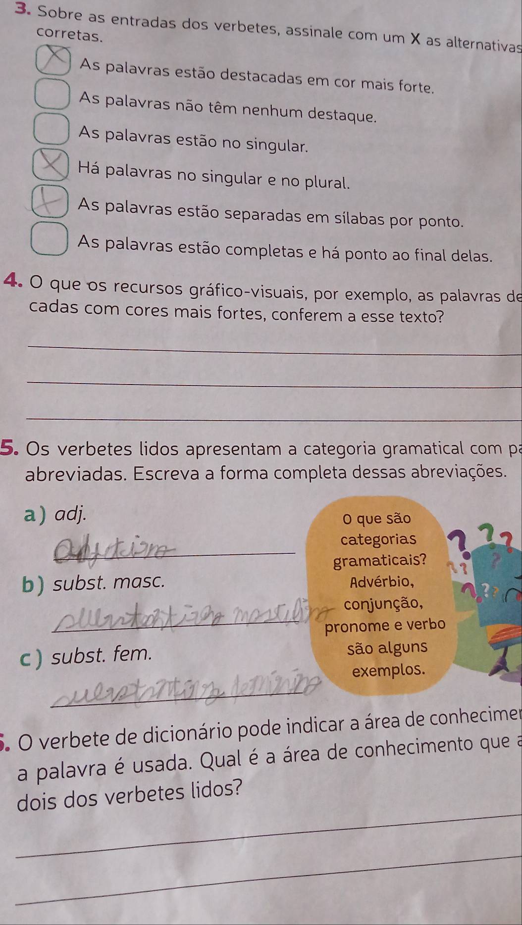 Sobre as entradas dos verbetes, assinale com um X as alternativas 
corretas. 
As palavras estão destacadas em cor mais forte. 
As palavras não têm nenhum destaque. 
As palavras estão no singular. 
Há palavras no singular e no plural. 
As palavras estão separadas em sílabas por ponto. 
As palavras estão completas e há ponto ao final delas. 
4. O que os recursos gráfico-visuais, por exemplo, as palavras de 
cadas com cores mais fortes, conferem a esse texto? 
_ 
_ 
_ 
5. Os verbetes lidos apresentam a categoria gramatical com pa 
abreviadas. Escreva a forma completa dessas abreviações. 
a) adj. 
O que são 
_ 
categorias 
gramaticais? 
b) subst. masc. Advérbio, 
_ 
conjunção, 
pronome e verbo 
c ) subst. fem. são alguns 
exemplos. 
_ 
5. O verbete de dicionário pode indicar a área de conhecimer 
a palavra é usada. Qual é a área de conhecimento que a 
_ 
dois dos verbetes lidos? 
_