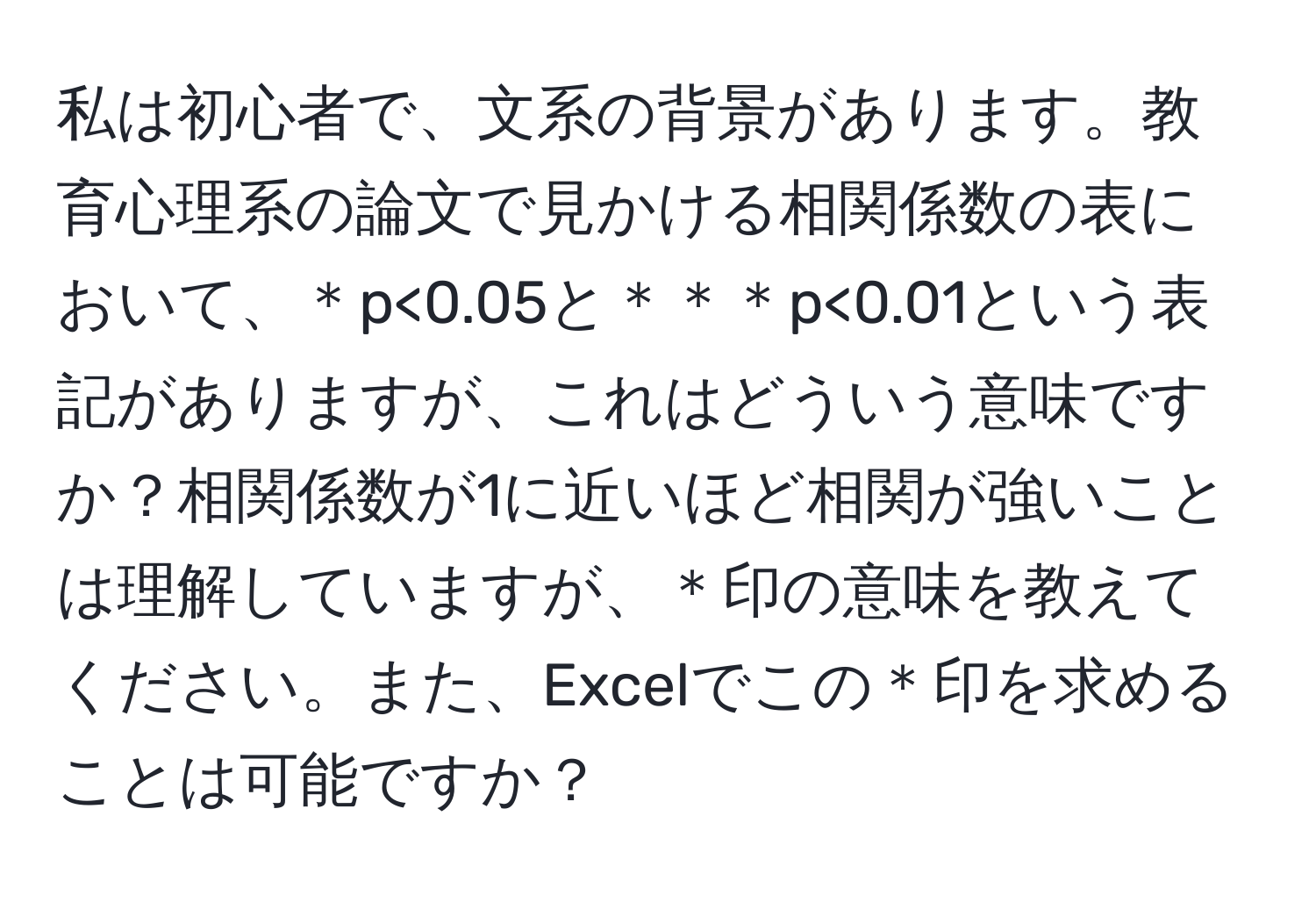 私は初心者で、文系の背景があります。教育心理系の論文で見かける相関係数の表において、＊p<0.05と＊＊＊p<0.01という表記がありますが、これはどういう意味ですか？相関係数が1に近いほど相関が強いことは理解していますが、＊印の意味を教えてください。また、Excelでこの＊印を求めることは可能ですか？