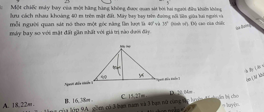 25
5'
4: Một chiếc máy bay của một hãng hàng không được quan sát bởi hai người điều khiến không
lưu cách nhau khoảng 40 m trên mặt đất. Máy bay bay trên đường nối liền giữa hai người và
mỗi người quan sát nó theo một góc nâng lần lượt là 40° và 35° (hình vẽ). Độ cao của chiếc
ủa đường
máy bay so với mặt đất gần nhất với giá trị nào dưới đây.
a By ( Ax v
òn ( M kh
A. 18, 22m. B. 16,38m. C. 15,27m. D. 20,04m.
lông của lớp 9A gồm có 3 bạn nam và 3 bạn nữ cùng tập luyên để chuẩn bị cho
p luyện.