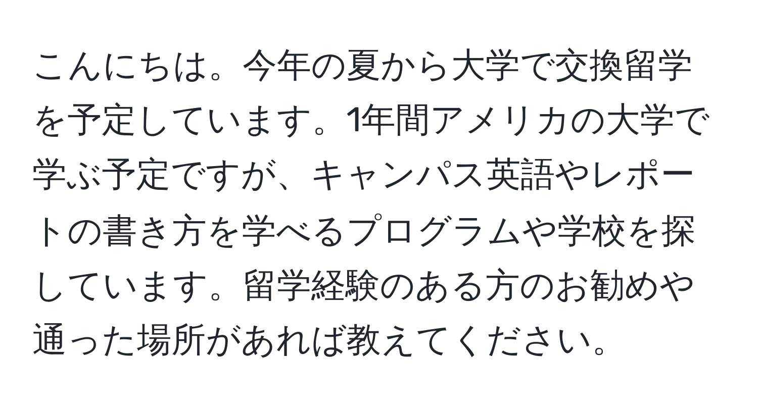 こんにちは。今年の夏から大学で交換留学を予定しています。1年間アメリカの大学で学ぶ予定ですが、キャンパス英語やレポートの書き方を学べるプログラムや学校を探しています。留学経験のある方のお勧めや通った場所があれば教えてください。