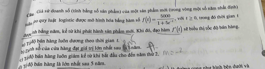 Giả sử doanh số (tính bằng số sản phẩm) của một sản phẩm mới (trong vòng một số năm nhất định) 
tuận co quy luật logistic được mô hình hóa bằng hàm số f(t)= 5000/1+5e^(-t)  , với t≥ 0 , trong đó thời gian 
đượcnh bằng năm, kể từ khi phát hành sản phẩm mới. Khi đó, đạo hàm f'(t) sẽ biểu thị tốc độ bán hàng. 
) T độ bán hàng luôn dương theo thời gian t. 
b) Dnh số của cửa hàng đạt giá trị lớn nhất sau (In 5 năm. 
c) Táđộ bán hàng luôn giảm kể từ khi bắt đầu cho đến năm thứ 2. 
) Tổ độ bán hàng là lớn nhất sau 5 năm. 
cong như hình bên dưới và