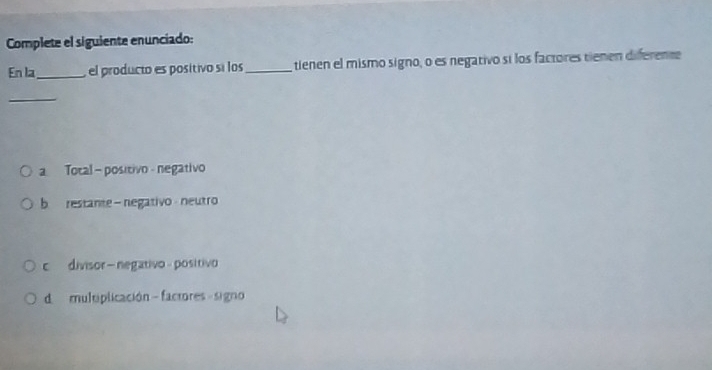 Complete el siguiente enunciado:
En la_ el producto es positivo sí los_ tienen el mismo signo, o es negativo si los factores tienen diferente
_
a Total - positivo negativo
b restante - negativo neutro
c divisor- negativo - positivo
d multplicación - factores - signo