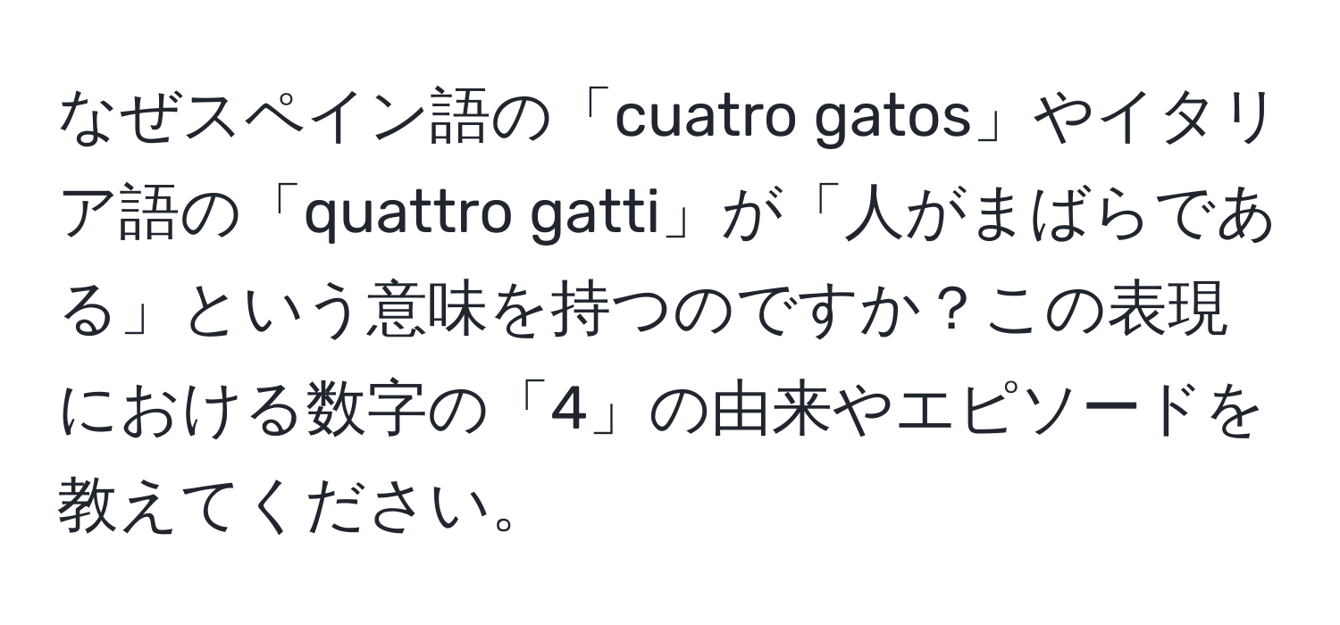 なぜスペイン語の「cuatro gatos」やイタリア語の「quattro gatti」が「人がまばらである」という意味を持つのですか？この表現における数字の「4」の由来やエピソードを教えてください。