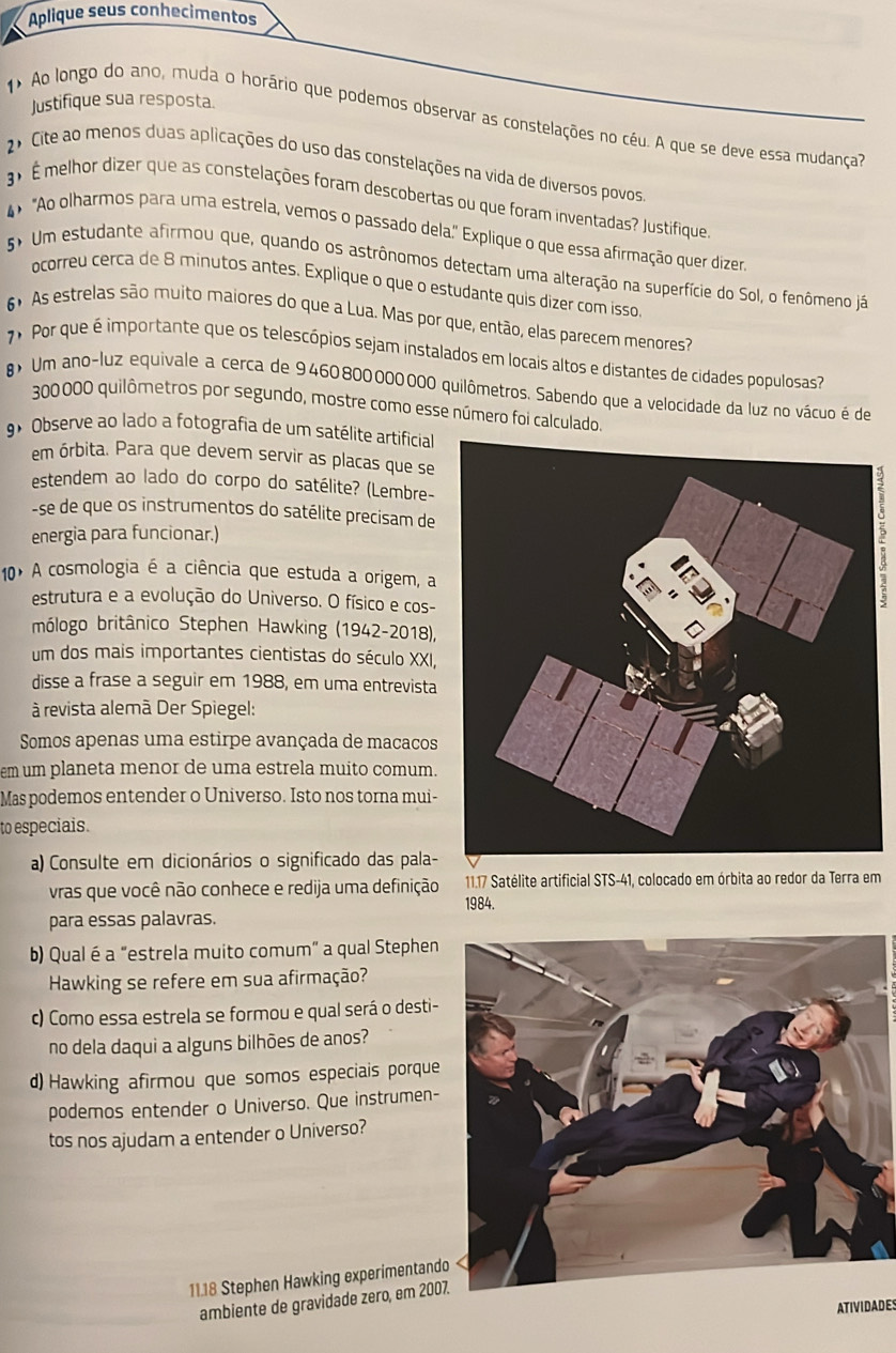 Aplique seus conhecimentos
Justifique sua resposta.
1 Ao longo do ano, muda o horário que podemos observar as constelações no céu. A que se deve essa mudança?
2º Cite ao menos duas aplicações do uso das constelações na vida de diversos povos.
3 É melhor dizer que as constelações foram descobertas ou que foram inventadas? Justifique.
4 "Ao olharmos para uma estrela, vemos o passado dela." Explique o que essa afirmação quer dizer.
5º Um estudante afirmou que, quando os astrônomos detectam uma alteração na superfície do Sol, o fenômeno já
ocorreu cerca de 8 minutos antes. Explique o que o estudante quis dizer com isso.
6 As estrelas são muito maiores do que a Lua. Mas por que, então, elas parecem menores?
7 Por que é importante que os telescópios sejam instalados em locais altos e distantes de cidades populosas?
> Um ano-luz equivale a cerca de 9460800000000 quilômetros. Sabendo que a velocidade da luz no vácuo é de
300000 quilômetros por segundo, mostre como esse número foi calculado.
9º Observe ao lado a fotografia de um satélite artificial
em órbita. Para que devem servir as placas que se
estendem ao lado do corpo do satélite? (Lembre-
-se de que os instrumentos do satélite precisam de2
energia para funcionar.)
10º A cosmologia é a ciência que estuda a origem, a
estrutura e a evolução do Universo. O físico e cos-
mólogo britânico Stephen Hawking (1942-2018),
um dos mais importantes cientistas do século XXI,
disse a frase a seguir em 1988, em uma entrevista
à revista alemã Der Spiegel:
Somos apenas uma estirpe avançada de macacos
em um planeta menor de uma estrela muito comum.
Mas podemos entender o Universo. Isto nos torna mui-
to especiais.
a) Consulte em dicionários o significado das pala-
vras que você não conhece e redija uma definição 1984.  11.17 Satélite artificial STS-41, colocado em órbita ao redor da Terra em
para essas palavras.
b) Qual é a "estrela muito comum" a qual Stephen
Hawking se refere em sua afirmação?
c) Como essa estrela se formou e qual será o desti-
no dela daqui a alguns bilhões de anos?
d) Hawking afirmou que somos especiais porque
podemos entender o Universo. Que instrumen-
tos nos ajudam a entender o Universo?
11.18 Stephen Hawking experimentand
ambiente de gravidade zero, em 2007
ATIVIDADES