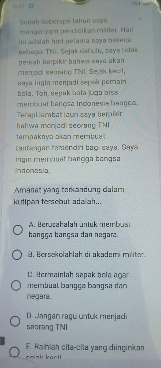 10.47 a
Sudah beberapa tahun saya
mengenyam pendidikan militer. Hari
ini adalah hari petama saya bekerja
sebagai TNI. Sejak dahulu, saya tidak
pernah berpikir bahwa saya akan
menjadi seorang TNI. Sejak kecil,
saya ingin menjadi sepak pemain
bola. Toh, sepak bola juga bisa
membuat bangsa Indonesia bangga.
Tetapi lambat laun saya berpikir
bahwa menjadi seorang TNI
tampaknya akan membuat
tantangan tersendiri bagi saya. Saya
ingin membuat bangga bangsa
Indonesia.
Amanat yang terkandung dalam
kutipan tersebut adalah...
A. Berusahalah untuk membuat
bangga bangsa dan negara.
B. Bersekolahlah di akademi militer.
C. Bermainlah sepak bola agar
membuat bangga bangsa dan
negara.
D. Jangan ragu untuk menjadi
seorang TNI
E. Raihlah cita-cita yang diinginkan
caisk baril