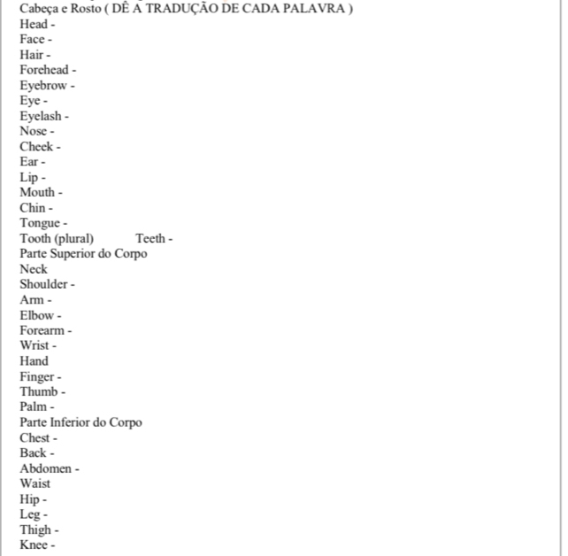 Cabeça e Rosto ( DÊ A TRADUÇÃO DE CADA PALAVRA ) 
Head - 
Face - 
Hair - 
Forehead - 
Eyebrow - 
Eye - 
Eyelash - 
Nose - 
Cheek - 
Ear - 
Lip - 
Mouth - 
Chin - 
Tongue - 
Tooth (plural) Teeth - 
Parte Superior do Corpo 
Neck 
Shoulder - 
Arm - 
Elbow - 
Forearm - 
Wrist - 
Hand 
Finger - 
Thumb - 
Palm - 
Parte Inferior do Corpo 
Chest - 
Back - 
Abdomen - 
Waist 
Hip - 
Leg - 
Thigh - 
Knee -