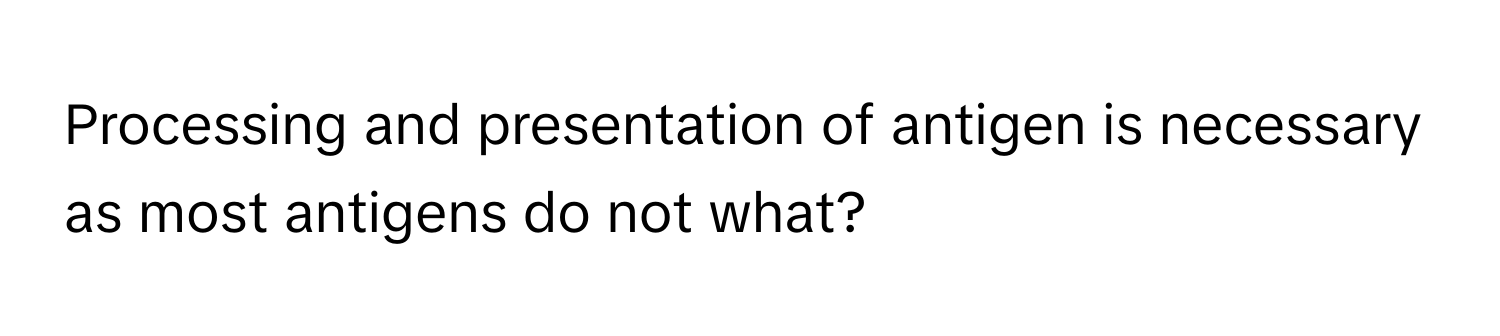 Processing and presentation of antigen is necessary as most antigens do not what?