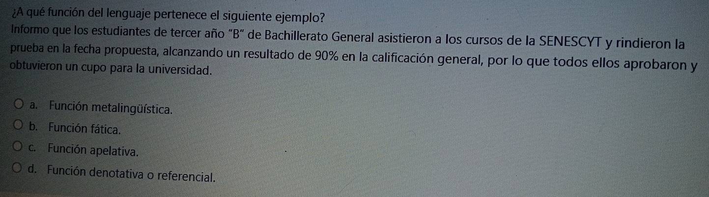 ¿A qué función del lenguaje pertenece el siguiente ejemplo?
Informo que los estudiantes de tercer año “B” de Bachillerato General asistieron a los cursos de la SENESCYT y rindieron la
prueba en la fecha propuesta, alcanzando un resultado de 90% en la calificación general, por lo que todos ellos aprobaron y
obtuvieron un cupo para la universidad.
a. Función metalingüística.
b. Función fática.
c. Función apelativa.
d. Función denotativa o referencial.