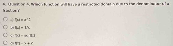 Which function will have a restricted domain due to the denominator of a
fraction?
a) f(x)=x^(wedge)2
b) f(x)=1/x
c) f(x)=sqrt(x)
d) f(x)=x+2
