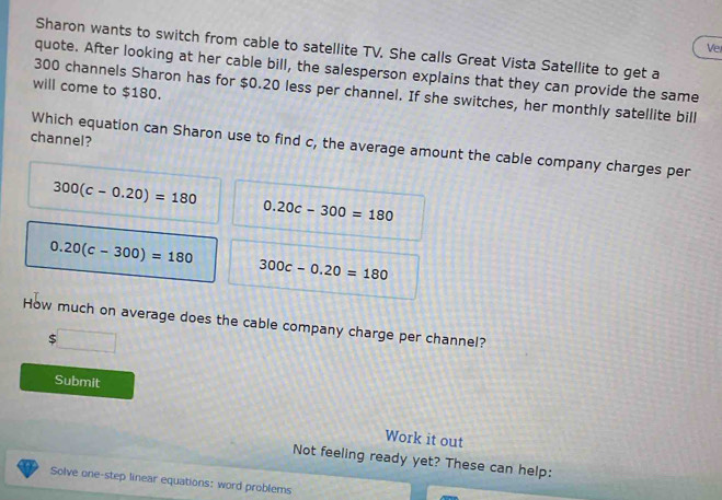 Vel 
Sharon wants to switch from cable to satellite TV. She calls Great Vista Satellite to get a 
quote. After looking at her cable bill, the salesperson explains that they can provide the same 
will come to $180.
300 channels Sharon has for $0.20 less per channel. If she switches, her monthly satellite bill 
channel? 
Which equation can Sharon use to find c, the average amount the cable company charges per
300(c-0.20)=180
0.20c-300=180
0.20(c-300)=180
300c-0.20=180
How much on average does the cable company charge per channel?
$
Submit 
Work it out 
Not feeling ready yet? These can help: 
Solve one-step linear equations: word problems