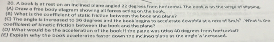 A book is at rest on an inclined plane angled 22 degrees from horizontal. The book is on the verge of slipping. 
(A) Draw a free body diagram showing all forces acting on the book. 
(B) What is the coefficient of static friction between the book and plane? 
(C) The angle is increased to 36 degrees and the book begins to accelerate downhill at a rate of 3m/s^2. What is the 
coefficient of kinetic friction between the book and the plane? 
(D) What would be the acceleration of the book if the plane was titled 40 degrees from horizontal? 
(E) Explain why the book accelerates faster down the inclined plane as the angle is increased.