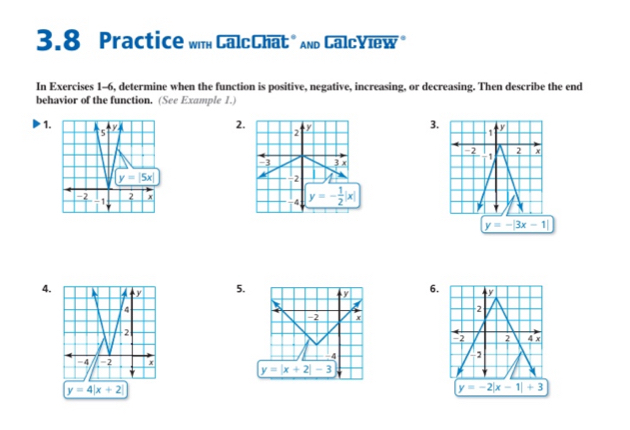 3.8 Practice wim CalcChat " And CalcYiew 
In Exercises 1-6, determine when the function is positive, negative, increasing, or decreasing. Then describe the end
behavior of the function. (See Example 1.)
2.
3.
1.
y=-|3x-1|
4.
5. 6. y
2
-2 2 4 x
2
y=4|x+2|
y=-2|x-1|+3