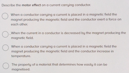 Describe the motor effect on a current carrying conductor.
When a conductor carrying a current is placed in a magnetic field the
magnet producing the magnetic field and the conductor exert a force on
each other.
When the current in a conductor is decreased by the magnet producing the
magnetic field.
When a conductor carrying a current is placed in a magnetic field the
magnet producing the magnetic field and the conductor increase in
temperature.
The property of a material that determines how easily it can be
magnetised.