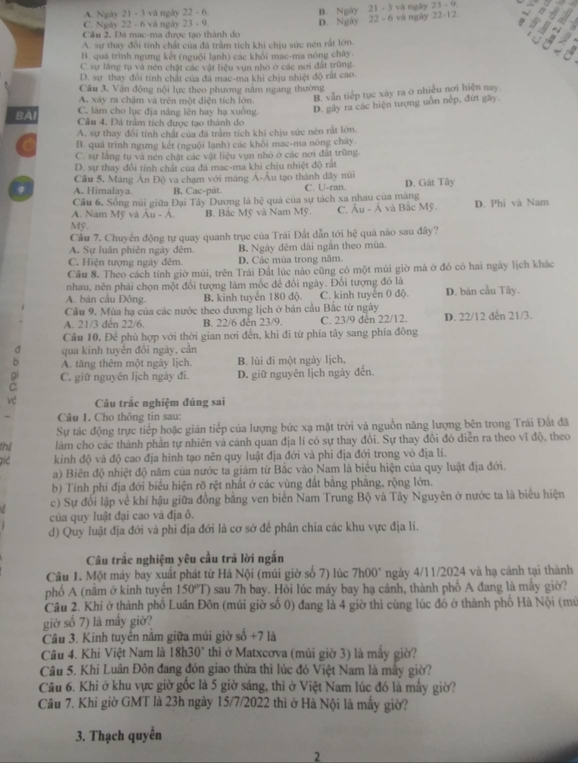 A. Ngày 21 - 3 và ngày 22 - 6.
B. Ngày 21 - 3 và ngày 23-9.
C. Ngày 22 - 6 và ngày 23 - 9.
D. Ngày 22 - 6 và ngày 22-12
Câu 2. Đá mạc-ma được tạo thành do
A. sự thay đổi tính chất của đá trầm tích khi chịu sức nén rất lớn.
B. quá trình ngưng kết (nguội lạnh) các khối mac-ma nóng chây
C sự lăng tụ và nén chặt các vật liệu vụn nhỏ ở các nơi đất trũng.
D. sự thay đổi tính chất của đá mạc-ma khi chịu nhiệt độ rất cao.
Câu 3. Vận động nội lực theo phương nằm ngang thường
A. xây ra chậm và trên một diện tích lớn.
B. vẫn tiếp tục xây ra ở nhiều nơi hiện nay
C. làm cho lục địa nâng lên hay hạ xuồng.
D. gây ra các hiện tượng uốn nếp, đứt gây.
BAI Câu 4. Đá trầm tích được tạo thành do
A. sự thay đổi tỉnh chất của đá trầm tích khi chịu sức nén rất lớn.
B. quả trình ngưng kết (nguội lạnh) các khổi mac-ma nóng chây.
C. sự lăng tụ và nén chặt các vật liệu vụn nhỏ ở các nơi đất trũng.
D. sự thay đổi tính chất của đá mac-ma khi chịu nhiệt độ rất
Câu 5. Máng Ân Độ va chạm với máng Á-Âu tạo thành dãy núi D. Gát Tây
A. Himalaya. B. Cac-pát. C. U-ran.
Cầu 6, Sống núi giữa Đại Tây Dương là hệ quả của sự tách xa nhau của mạng
A. Nam Mỹ và Âu - A B. Bắc Mỹ và Nam Mỹ. C. Âu - Á và Bắc Mỹ. D. Phi và Nam
Mỹ.
Câu 7. Chuyển động tự quay quanh trục của Trái Đất dẫn tới he quả nào sau đây?
A. Sự luân phiên ngày đêm. B. Ngày đêm dài ngắn theo mùa.
C. Hiện tượng ngày đêm. D. Các mùa trong năm.
Câu 8. Theo cách tính giờ múi, trên Trái Đất lúc nào cũng có một múi giờ mả ở đó có hai ngày lịch khác
nhau, nên phải chọn một đổi tượng làm mốc để đổi ngày. Đối tượng đó là
A. bản cầu Đông. B. kinh tuyển 180 độ. C. kinh tuyển 0 độ. D. bán cầu Tây.
Cầu 9. Mùa hạ của các nước theo dương lịch ở bán cầu Bắc từ ngày
A. 21/3 đến 22/6. B. 22/6 đến 23/9. C. 23/9 đến 22/12. D. 22/12 dến 21/3.
Câu 10. Để phù hợp với thời gian nơi đến, khi đi từ phía tây sang phía đông
a qua kinh tuyển đồi ngày, cần
b A. tăng thêm một ngày lịch. B. lùi đi một ngày lịch,
C. giữ nguyên lịch ngày đi. D. giữ nguyên lịch ngày đến.
vè Câu trắc nghiệm đúng sai
Câu 1. Cho thông tin sau:
Sự tác động trực tiếp hoặc gián tiếp của lượng bức xạ mặt trời và nguồn năng lượng bên trong Trái Đất đã
thể làm cho các thành phần tự nhiên và cảnh quan địa lí có sự thay đồi. Sự thay đồi đó diễn ra theo vĩ độ, theo
gić kinh độ và độ cao địa hình tạo nên quy luật địa đới và phi địa đới trong vỏ địa lí.
a) Biên độ nhiệt độ năm của nước ta giảm từ Bắc vào Nam là biểu hiện của quy luật địa đới.
b) Tính phi địa đới biểu hiện rõ rệt nhất ở các vùng đất bằng phẳng, rộng lớn.
c) Sự đổi lập về khí hậu giữa đồng bằng ven biển Nam Trung Bộ và Tây Nguyên ở nước ta là biểu hiện
của quy luật đại cao và địa ô.
d) Quy luật địa đới và phi địa đới là cơ sở để phân chia các khu vực địa li.
Câu trắc nghiệm yêu cầu trả lời ngắn
Câu 1. Một máy bay xuất phát từ Hà Nội (múi giờ số 7) lúc 7h00^, ngày 4/11/2024 và hạ cánh tại thành
phố A (nằm ở kinh tuyến 150°T) sau 7h bay. Hỏi lúc máy bay hạ cánh, thành phố A đang là mầy giờ?
Câu 2. Khi ở thành phố Luân Đôn (múi giờ số 0) đang là 4 giờ thì cùng lúc đỏ ở thành phố Hà Nội (mứ
giờ số 7) là mấy giờ?
Câu 3. Kinh tuyến nằm giữa múi giờ số +7 là
Câu 4. Khi Việt Nam là 18h30° thì ờở Matxcơva (múi giờ 3) là mấy giờ?
Câu 5. Khi Luân Đôn đang đón giao thừa thì lúc đó Việt Nam là mấy giờ?
Câu 6. Khi ở khu vực giờ gốc là 5 giờ sáng, thì ở Việt Nam lúc đó là mẫy giờ?
Câu 7. Khi giờ GMT là 23h ngày 15/7/2022 thì ở Hà Nội là mẫy giờ?
3. Thạch quyền
2