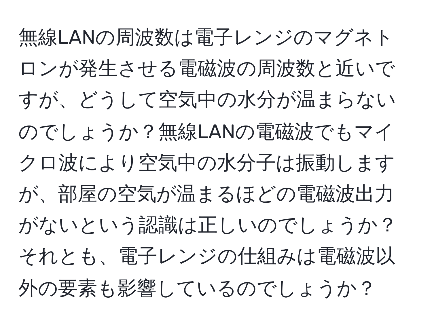 無線LANの周波数は電子レンジのマグネトロンが発生させる電磁波の周波数と近いですが、どうして空気中の水分が温まらないのでしょうか？無線LANの電磁波でもマイクロ波により空気中の水分子は振動しますが、部屋の空気が温まるほどの電磁波出力がないという認識は正しいのでしょうか？それとも、電子レンジの仕組みは電磁波以外の要素も影響しているのでしょうか？