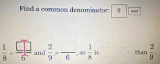 Find a common denominator: 6 □  next
 1/8 = □ /6  and  2/9 = □ /6  so  1/8  is than  2/9 .