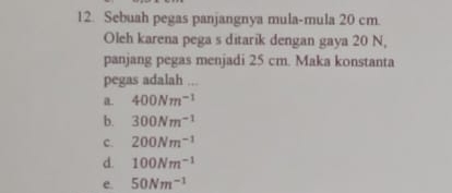 Sebuah pegas panjangnya mula-mula 20 cm
Oleh karena pega s ditarik dengan gaya 20 N,
panjang pegas menjadi 25 cm. Maka konstanta
pegas adalah ...
a. 400Nm^(-1)
b. 300Nm^(-1)
C. 200Nm^(-1)
d. 100Nm^(-1)
e. 50Nm^(-1)