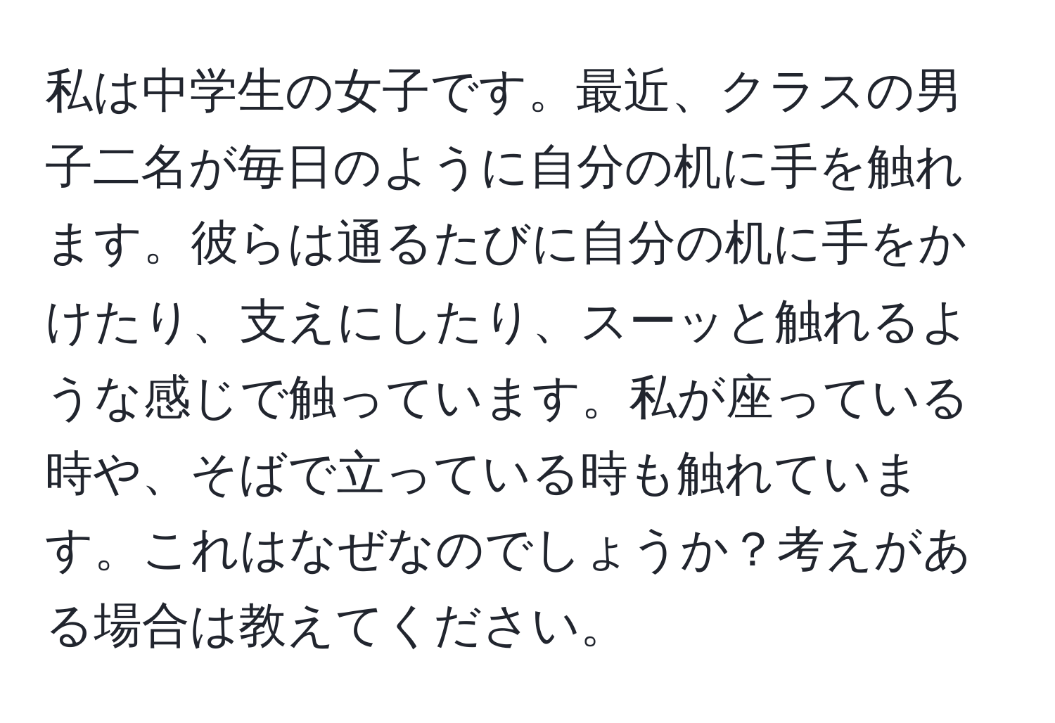 私は中学生の女子です。最近、クラスの男子二名が毎日のように自分の机に手を触れます。彼らは通るたびに自分の机に手をかけたり、支えにしたり、スーッと触れるような感じで触っています。私が座っている時や、そばで立っている時も触れています。これはなぜなのでしょうか？考えがある場合は教えてください。