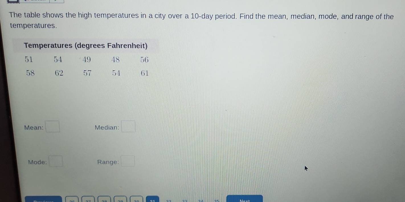 The table shows the high temperatures in a city over a 10-day period. Find the mean, median, mode, and range of the 
temperatures. 
Mean: □ Median: □ 
Mode: □ Range: □
91 7