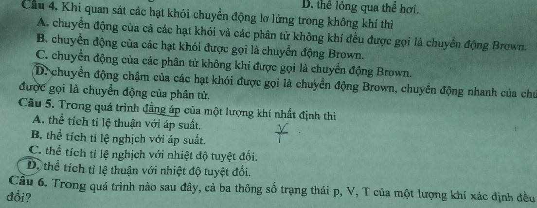 D. thể lỏng qua thể hơi.
Cầu 4. Khi quan sát các hạt khói chuyển động lơ lửng trong không khí thì
A. chuyển động của cả các hạt khói và các phân tử không khí đều được gọi là chuyển động Brown.
B. chuyển động của các hạt khói được gọi là chuyển động Brown.
C. chuyển động của các phân tử không khí được gọi là chuyền động Brown.
D. chuyển động chậm của các hạt khói được gọi là chuyển động Brown, chuyền động nhanh của chủ
được gọi là chuyền động của phân tử.
Câu 5. Trong quá trình đẳng áp của một lượng khí nhất định thì
A. thể tích tỉ lệ thuận với áp suất.
B. thể tích tỉ lệ nghịch với áp suất.
C. thể tích tỉ lệ nghịch với nhiệt độ tuyệt đối.
D. thể tích tỉ lệ thuận với nhiệt độ tuyệt đối.
Cầu 6. Trong quá trình nào sau đây, cả ba thông số trạng thái p, V, T của một lượng khí xác định đều
đổi?