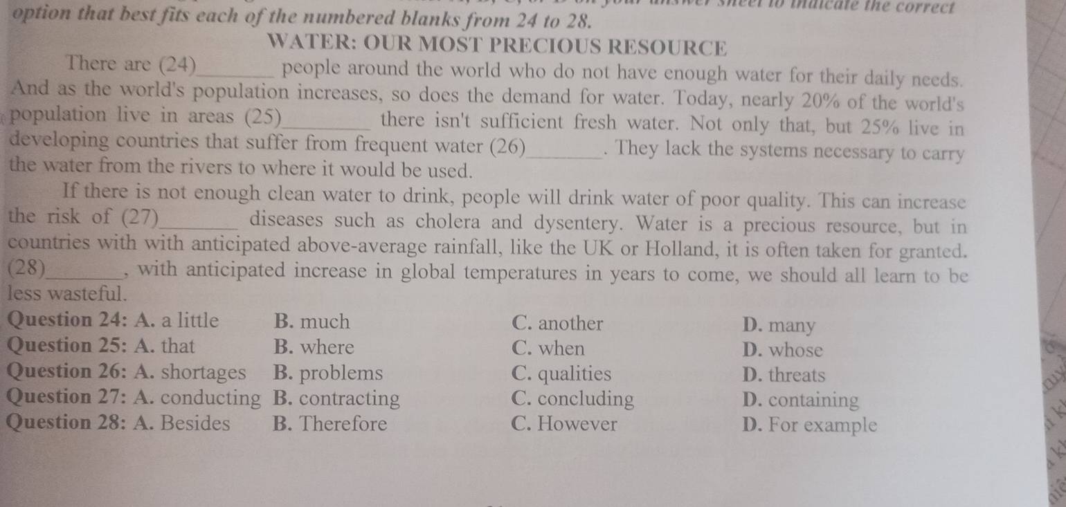 neel to maicate the correct.
option that best fits each of the numbered blanks from 24 to 28.
WATER: OUR MOST PRECIOUS RESOURCE
There are (24)_ people around the world who do not have enough water for their daily needs.
And as the world's population increases, so does the demand for water. Today, nearly 20% of the world's
population live in areas (25)_ there isn't sufficient fresh water. Not only that, but 25% live in
developing countries that suffer from frequent water (26)_ . They lack the systems necessary to carry
the water from the rivers to where it would be used.
If there is not enough clean water to drink, people will drink water of poor quality. This can increase
the risk of (27)_ diseases such as cholera and dysentery. Water is a precious resource, but in
countries with with anticipated above-average rainfall, like the UK or Holland, it is often taken for granted.
(28)_ , with anticipated increase in global temperatures in years to come, we should all learn to be
less wasteful.
Question 24:A . a little B. much C. another D. many
Question 25:A . that B. where C. when D. whose
Question 26:A . shortages B. problems C. qualities D. threats
Question 27:A . conducting B. contracting C. concluding D. containing
Question 28:A . Besides B. Therefore C. However D. For example