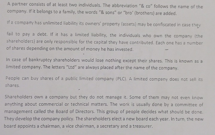 A partner consists of at least two individuals. The abbreviation “& co” follows the name of the 
company. If it belongs to a family, the words “& sons” or “bro’ (brothers) are added. 
If a company has unlimited liability its owners’ property (assets) may be confiscated in case they 
fail to pay a debt. If it has a limited liability, the individuals who own the company (the 
shareholders) are only responsibie for the capital they have contributed. Each one has a number 
of shares depending on the amount of money he has invested. 
In case of bankruptcy shareholders would lose nothing except their shares. This is known as a 
limited company. The letters “Ltd” are always placed after the name of the company. 
People can buy shares of a public limited company (PLC). A limited company does not sell its 
shares. 
Shareholders own a company but they do not manage it. Some of them may not even know 
anything about commercial or technical matters. The work is usually done by a committee of 
management called the Board of Directors. This group of people decides what should be done. 
They develop the company policy. The shareholders elect a new board each year. In turn, the new 
board appoints a chairman, a vice chairman, a secretary and a treasurer.