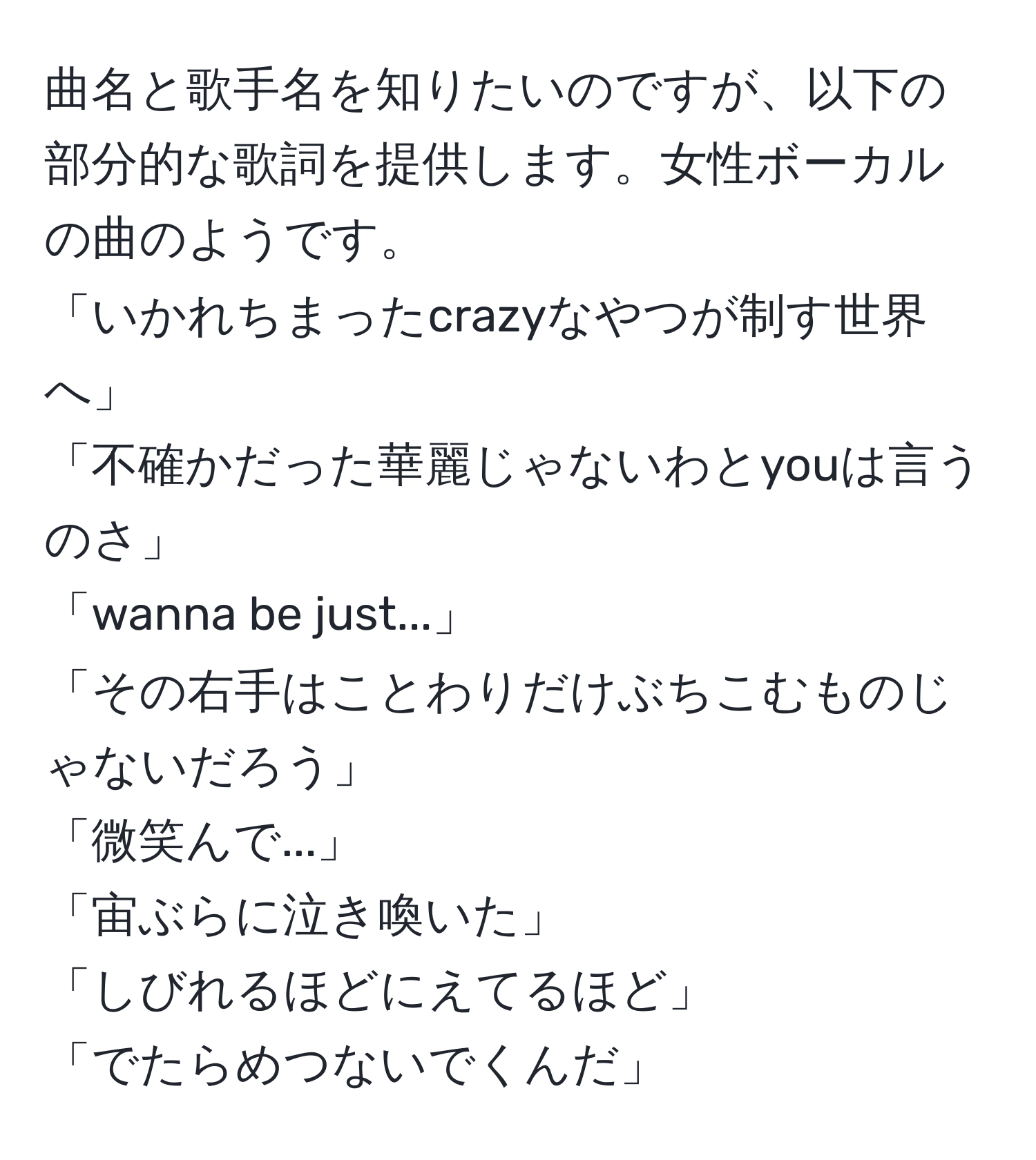 曲名と歌手名を知りたいのですが、以下の部分的な歌詞を提供します。女性ボーカルの曲のようです。  
「いかれちまったcrazyなやつが制す世界へ」  
「不確かだった華麗じゃないわとyouは言うのさ」  
「wanna be just...」  
「その右手はことわりだけぶちこむものじゃないだろう」  
「微笑んで...」  
「宙ぶらに泣き喚いた」  
「しびれるほどにえてるほど」  
「でたらめつないでくんだ」