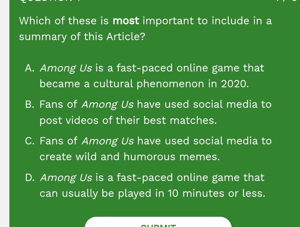 Which of these is most important to include in a
summary of this Article?
A. Among Us is a fast-paced online game that
became a cultural phenomenon in 2020.
B. Fans of Among Us have used social media to
post videos of their best matches.
C. Fans of Among Us have used social media to
create wild and humorous memes.
D. Among Us is a fast-paced online game that
can usually be played in 10 minutes or less.