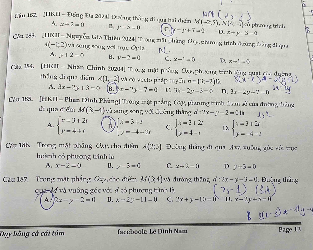 [HKII - Đống Đa 2024] Đường thẳng đi qua hai điểm M(-2;5),N(4;-1) có phương trình
A. x+2=0 B. y-5=0 C. x-y+7=0 D. x+y-3=0
Câu 183. [HKII - Nguyễn Gia Thiều 2024] Trong mặt phẳng Oxy, phương trình đường thẳng đi qua
A(-1;2) và song song với trục Oy là
A. y+2=0 B. y-2=0 C. x-1=0 D. x+1=0
Câu 184. [HKII - Nhân Chính 20204] Trong mặt phẳng Oxy,phương trình tổng quát của đường
thắng đi qua điểm A(1;-2) và có vecto pháp tuyến vector n=(3;-2) là
A. 3x-2y+3=0 B. B x-2y-7=0 C. 3x-2y-3=0 D. 3x-2y+7=0
Câu 185. [HKII - Phan Đình Phùng] Trong mặt phẳng Oxy, phương trình tham số của đường thắng
đi qua điểm M(3;-4) và song song với đường thắng d:2x-y-2=01a
A. beginarrayl x=3+2t y=4+tendarray. B. beginarrayl x=3+t y=-4+2tendarray. C. beginarrayl x=3+2t y=4-tendarray. D. beginarrayl x=3+2t y=-4-tendarray.
Câu 186. Trong mặt phẳng Oxy, cho điểm A(2;3). Đường thẳng đi qua Avà vuông góc với trục
hoành có phương trình là
A. x-2=0 B. y-3=0 C. x+2=0 D. y+3=0
Câu 187. Trong mặt phẳng Oxy, cho điểm M(3;4) và đường thắng d:2x-y-3=0.  Đườ ng thắng
qua M và vuông góc với d có phương trình là
A. 2x-y-2=0 B. x+2y-11=0 C. 2x+y-10=0 D. x-2y+5=0
Dạy bằng cả cái tâm  facebook: Lê Đình Nam Page 13