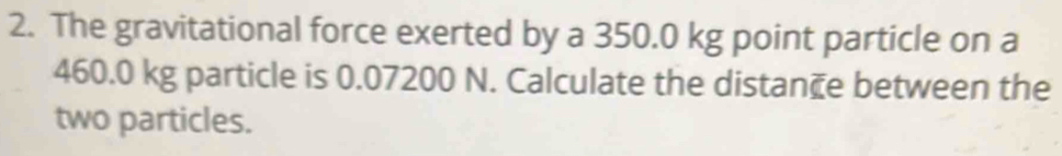 The gravitational force exerted by a 350.0 kg point particle on a
460.0 kg particle is 0.07200 N. Calculate the distan₹e between the 
two particles.