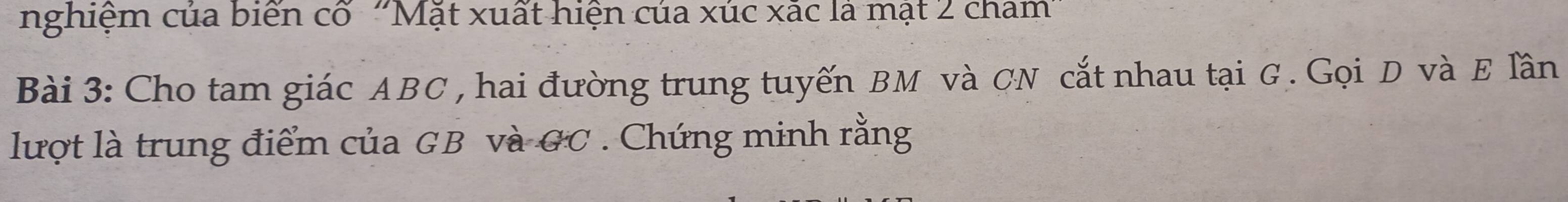 nghiệm của biến cố ''Mặt xuất hiện của xúc xãc là mặt 2 cham'' 
Bài 3: Cho tam giác ABC , hai đường trung tuyến BM và CN cắt nhau tại G. Gọi D và E lần 
lượt là trung điểm của GB và GC. Chứng minh rằng