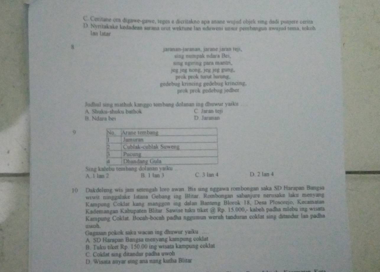 Ceritane ora digawe-gawe, teges e dicritakno apa anane wujud objek sing dadi punjere cerita
D. Nyritakake kedadean sarana urot wektune lan nduweni unsur pembangun awunid tema, tokoh
Ian latar
8
jaranan-jaranan, jarane jaran teji,
sing numpak ndara Bei,
sing ngiring para mantri,
jeg jeg nong, jeg jeg gung,
prok prok turut lurung.
gedebug krincing gedebug krincing,
prok prok gedebug jedher
Judbul sing mathuk kanggo tembang dolanan ing dhuwur yaiku
A. Shuku-shuku bathok C. Jaran teji
B. Ndara bei D. Jaranan
9 
Sing kalebu tembang dolanan yaiku
A. 1 lan 2 B. 1 tan 3 C. 3 lan 4 D. 2 lan 4
10 Dakdeleng wis jam setengah loro awan Bis sing nggawa rombongan saka SD Harapan Bangsa
wiwit ninggalake Istana Gebang ing Blitar. Rombongan sabanjure nerusake laku menyang
Kampung Coklat kang manggon ing dalan Banteng Blorok 18, Desa Plosorejo, Kecamatan
Kademangan Kabupaten Blitar. Sawise tuku tiket @ Rp. 15.000,- kabeh padha mlebu ing wisata
Kampung Coklat. Bocah-bocah padha nggumun weruh tanduran coklat sing ditandur lan padha
uwoh.
Gagasan pokok saka wacan ing dhuwur yaiku ,.
A. SD Harapan Bangsa menyang kampung coklat
B. Tuku tiket Rp. 150.00 ing wisata kampung coklat
C. Coklat sing ditandur padha uwoh
D. Wisata anyar sing ana nang kutha Blitar