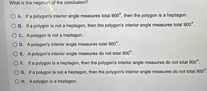 What is the negation of the conclusion?
A. If a polygon's interior angle measures total , then the polygon is a heptagon. 900°
B. If a polygon is not a heptagon, then the polygon's interior angle measures total 900°.
C. A polygon is not a heptagon.
D. A polygon's interior angle measures total 900°.
E. A polygon's interior angle measures do not total 900°.
F. If a polygon is a heptagon, then the polygon's interior angle measures do not total 900°.
G. If a polygon is not a heptagon, then the polygon's interior angle measures do not total 900°
H. A polygon is a heptagon.