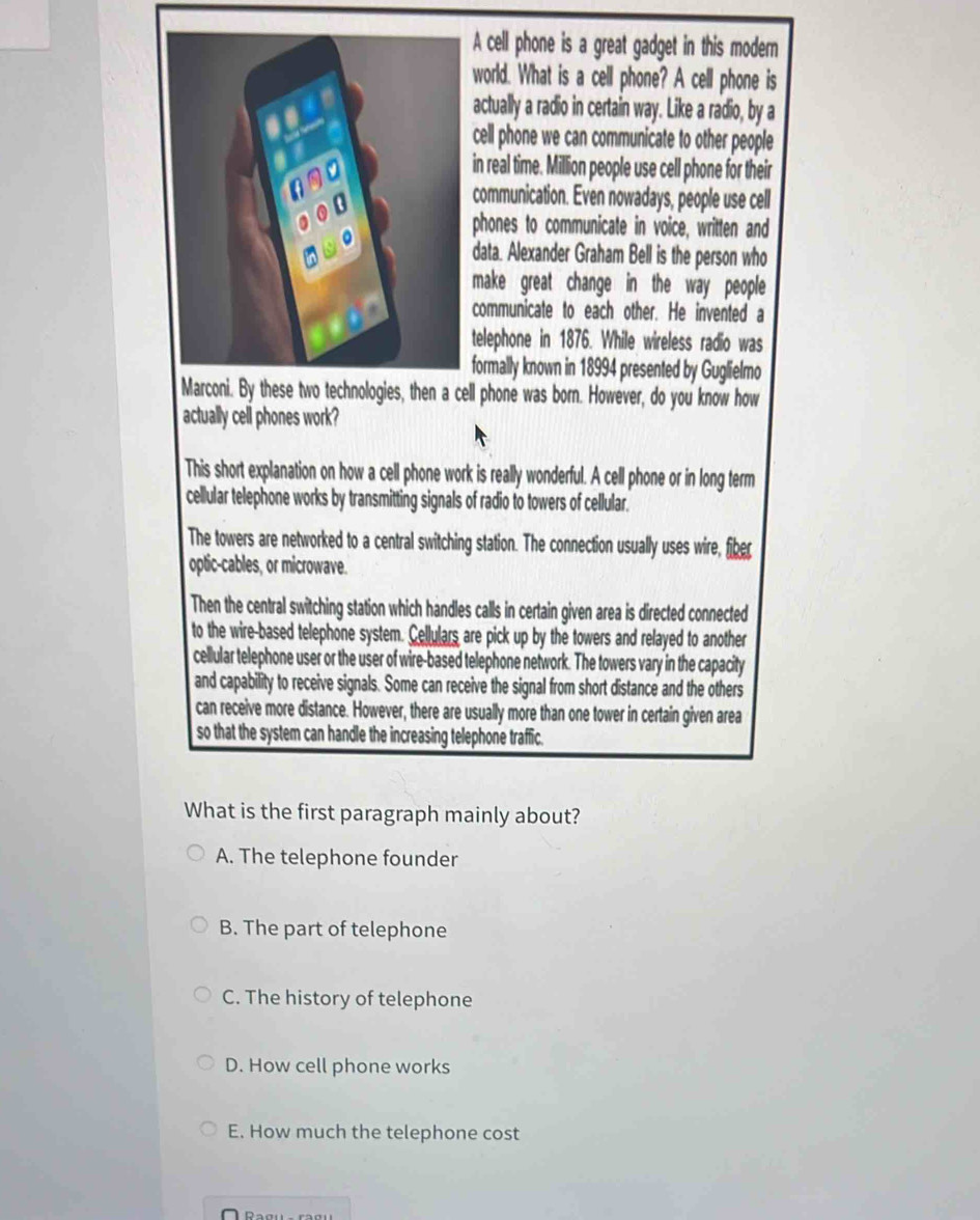 A cell phone is a great gadget in this modern
world. What is a cell phone? A cell phone is
actually a radio in certain way. Like a radio, by a
cell phone we can communicate to other people
in real time. Million people use cell phone for their
communication. Even nowadays, people use cell
phones to communicate in voice, written and
data. Alexander Graham Bell is the person who
make great change in the way people
communicate to each other. He invented a
telephone in 1876. While wireless radio was
formally known in 18994 presented by Guglielmo
Marconi. By these two technologies, then a cell phone was born. However, do you know how
actually cell phones work?
This short explanation on how a cell phone work is really wonderful. A cell phone or in long term
cellular telephone works by transmitting signals of radio to towers of cellular.
The towers are networked to a central switching station. The connection usually uses wire, fiber
optic-cables, or microwave.
Then the central switching station which handles calls in certain given area is directed connected
to the wire-based telephone system. Cellulars are pick up by the towers and relayed to another
cellular telephone user or the user of wire-based telephone network. The towers vary in the capacity
and capability to receive signals. Some can receive the signal from short distance and the others
can receive more distance. However, there are usually more than one tower in certain given area
so that the system can handle the increasing telephone traffic.
What is the first paragraph mainly about?
A. The telephone founder
B. The part of telephone
C. The history of telephone
D. How cell phone works
E. How much the telephone cost