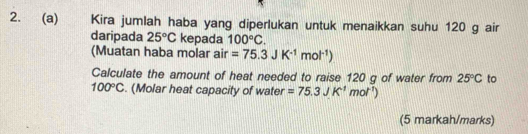 Kira jumlah haba yang diperlukan untuk menaikkan suhu 120 g air 
daripada 25°C kepada 100°C. 
(Muatan haba molar air =75.3JK^(-1)mol^(-1))
Calculate the amount of heat needed to raise 120 g of water from 25°C to
100°C. (Molar heat capacity of water =75.3JK^(-1)mol^(-1))
(5 markah/marks)