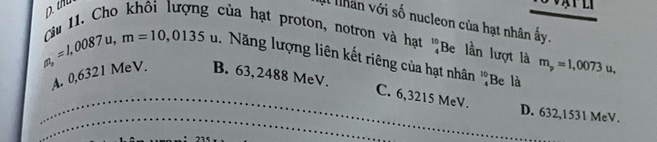 D. thu
Cu 11. Cho khôi lượng của hạt proton, notron và hạt Il lhan với số nucleon của hạt nhân ấy.
beginarrayr 10 4endarray Be lần lượt là m_p=1,0073u, 
1. Năng lượng liên kết riêng của hạt nhân ''Be là
_
m_s=1,0087u, m=10,0135u B. 63,2488 MeV. C. 6,3215 MeV.
A. 0,6321 MeV.
_
D. 632,1531 MeV.