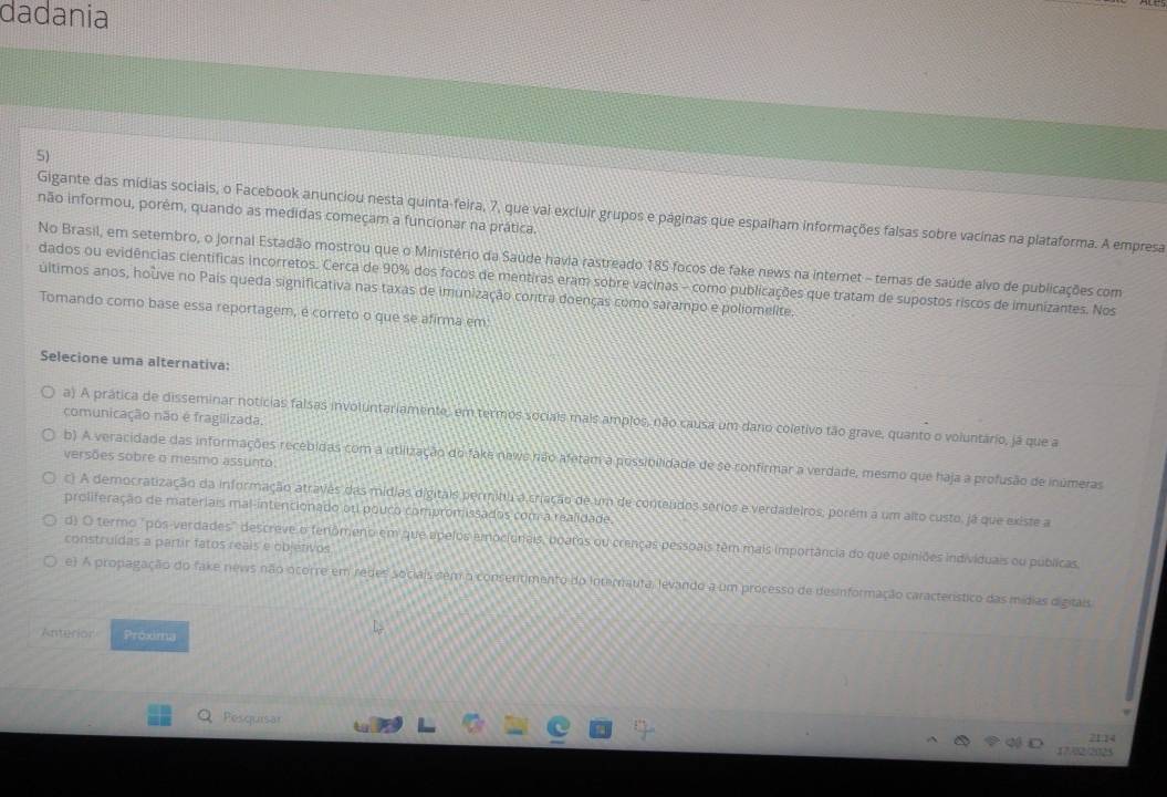 dadania
5)
Gigante das mídias sociais, o Facebook anunciou nesta quinta-feira, 7, que vai excluir grupos e páginas que espalham informações falsas sobre vacinas na plataforma. A empresa
não informou, porêm, quando as medidas começam a funcionar na prática.
No Brasil, em setembro, o jornal Estadão mostrou que o Ministério da Saúde havia rastreado 185 focos de fake news na internet - temas de saúde alvo de publicações com
dados ou evidências científicas incorretos. Cerca de 90% dos focos de mentiras eram sobre vacinas - como publicações que tratam de supostos riscos de imunizantes. Nos
últimos anos, houve no País queda significativa nas taxas de imunização contra doenças como sarampo e poliomelite.
Tomando como base essa reportagem, é correto o que se afirma em
Selecione uma alternativa:
comunicação não é fragilizada.
a) A prática de disseminar notícias falsas involuntariamente, em termos sociais mais amplos, não causa um dano coletivo tão grave, quanto o voluntário, já que a
versões sobre o mesmo assunto.
b). A veracidade das informações recebidas com a utilização do fake newo não afetam a possibilidade de se confirmar a verdade, mesmo que haja a profusão de inúmeras
c) A democratização da informação atravês das mídias digitais permitu a criação de um de contelidos sérios e verdadeiros, porém a um alto custo, já que existe a
proliferação de materiais mal-intencionado ou pouco compromissados coma realidade
d) O termo "pos-verdades" descreve o fenômeno em que apelos emocionais, upatos ou crenças pessoais têm mais importância do que opiniões individuais ou publicas,
construídas a partir fatos reais e objetivos
e) A propagação do fake news não ocorre em redes sociais sem o consentimento do Internauta, levando a um processo de desinformação característico das mídias digitais
Anterior Próxima
Pesquisar
2114