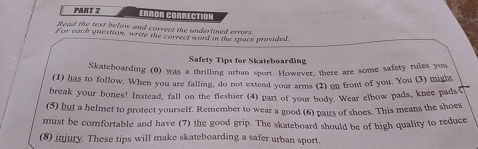 ERROR CORRECTION 
Read the text below and correct the underlined errors. 
For each question, write the correct word in the space provided. 
Safety Tips for Skateboarding 
Skateboarding (0) was a thrilling urban sport. However, there are some safety rules you 
(1) has to follow. When you are falling, do not extend your arms (2) on front of you. You (3) might 
break your bones! Instead, fall on the fleshier (4) part of your body. Wear elbow pads, knee pads₹ 
(5) but a helmet to protect yourself. Remember to wear a good (6) pairs of shoes. This means the shoes 
must be comfortable and have (7) the good grip. The skateboard should be of high quality to reduce 
(8) injury. These tips will make skateboarding a safer urban sport.