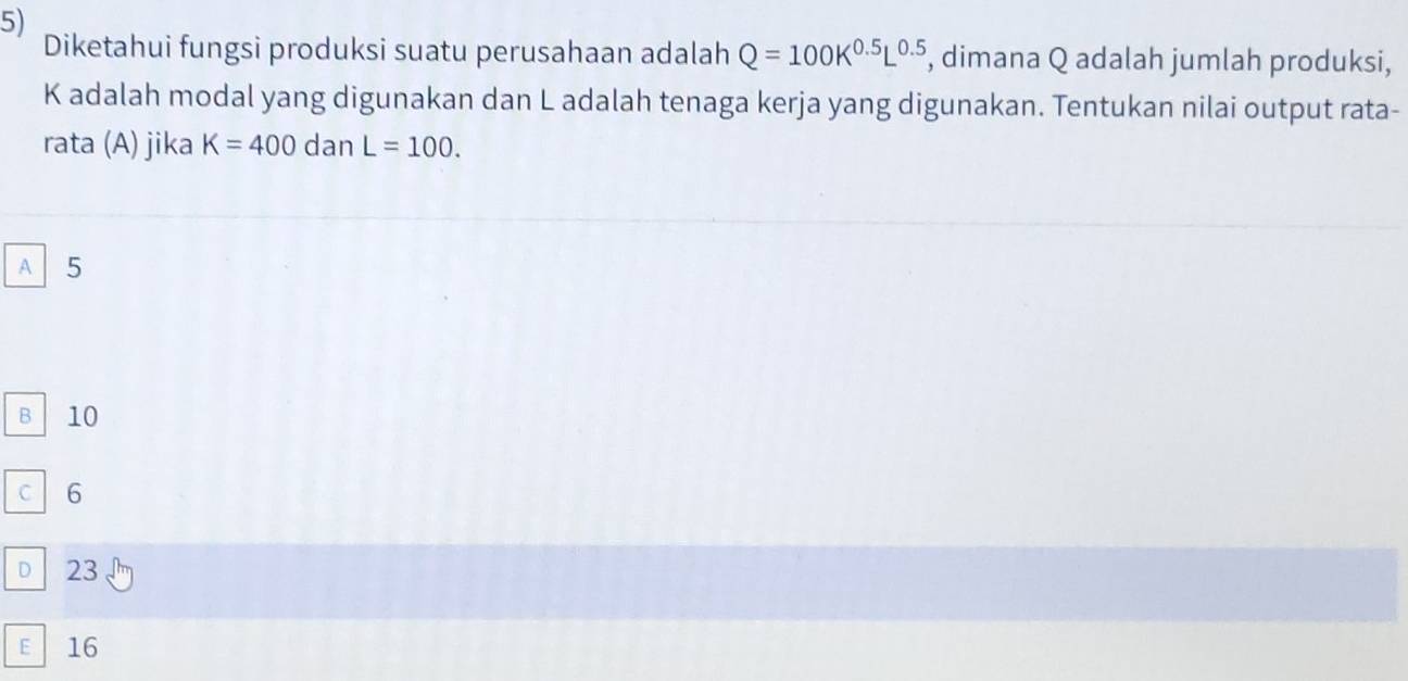 Diketahui fungsi produksi suatu perusahaan adalah Q=100K^(0.5)L^(0.5) , dimana Q adalah jumlah produksi,
K adalah modal yang digunakan dan L adalah tenaga kerja yang digunakan. Tentukan nilai output rata-
rata (A) jika K=400 dan L=100.
A 5
B 10
C 6
D 23
E 16