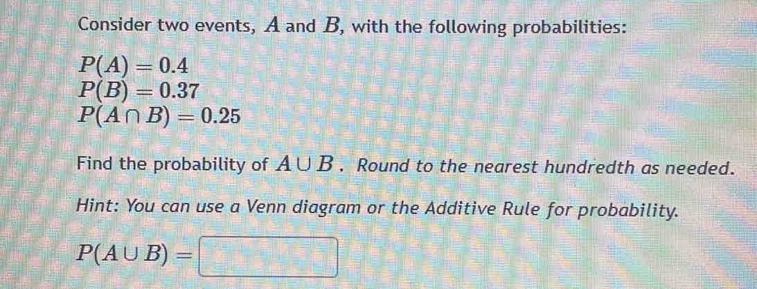 Consider two events, A and B, with the following probabilities:
P(A)=0.4
P(B)=0.37
P(A∩ B)=0.25
Find the probability of A∪ B. Round to the nearest hundredth as needed. 
Hint: You can use a Venn diagram or the Additive Rule for probability.
P(A∪ B)= □ □