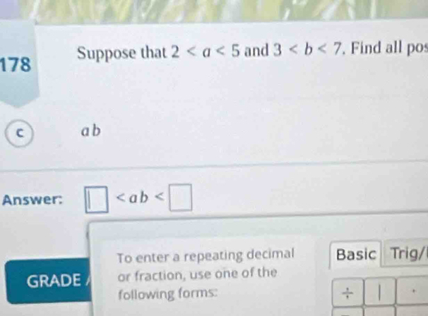 178 Suppose that 2 and 3. Find all pos
C a b
Answer: □
To enter a repeating decimal Basic Trig/ 
GRADE or fraction, use one of the 
following forms: + .