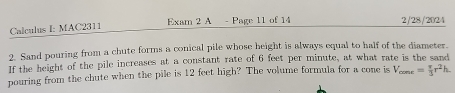 Calculus I: MAC2311 Exam 2 A - Page 11 of 14 2/28/2024 
2. Sand pouring from a chute forms a conical pile whose height is always equal to half of the diameter. 
If the height of the pile increases at a constant rate of 6 feet per minute, at what rate is the sand 
pouring from the chute when the pile is 12 feet high? The volume formula for a cone is V_conr= π /3 r^2h