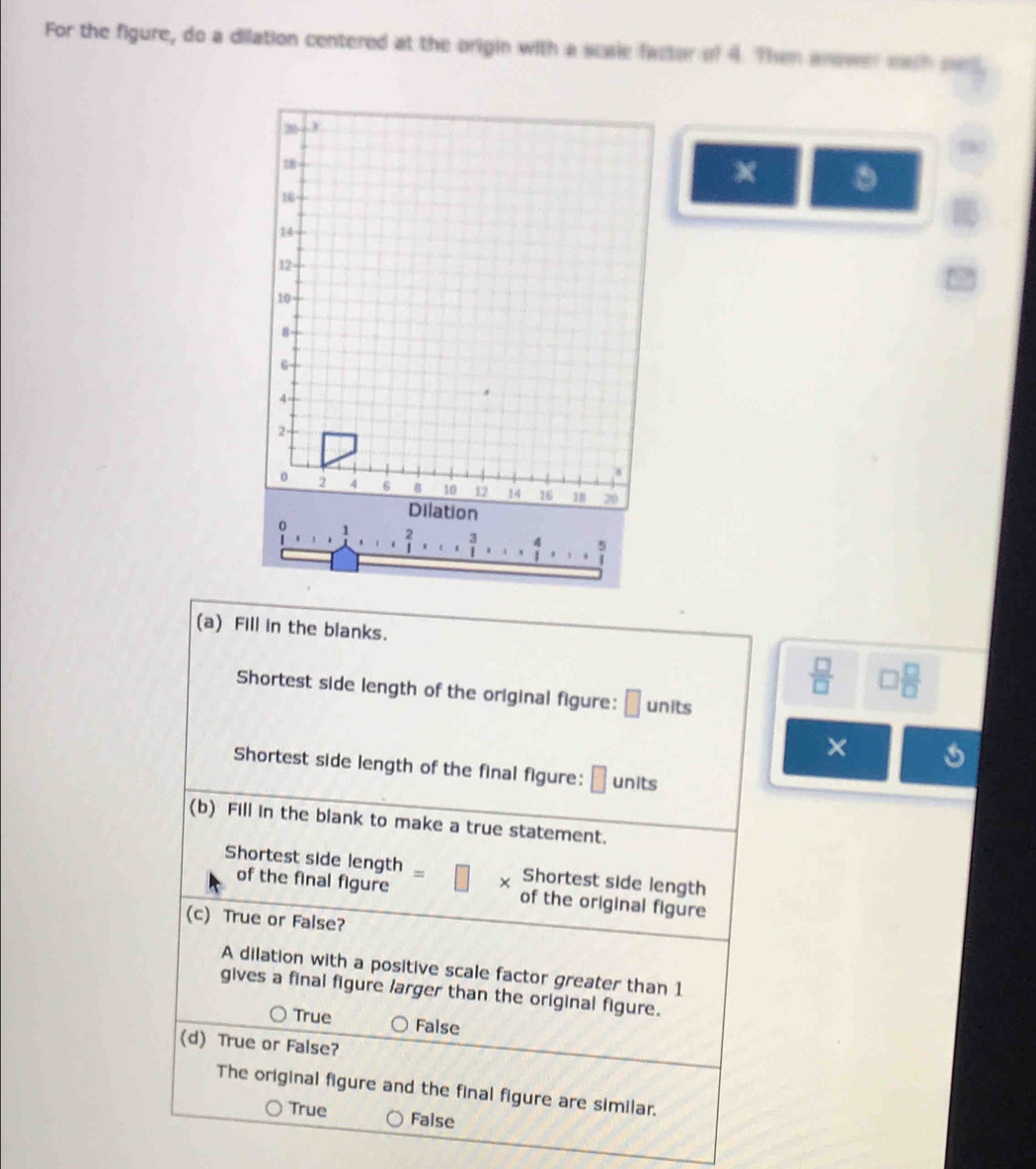 For the figure, do a dilation centered at the origin with a scale fastor of 4. Then anower mith med
+
z
16
14
12
10
8
6
4
2 -
8
0 2 4 6 8 10 12 14 16 78 20
Dilation
...
1 ... 3/1 ... 4/1 ... .
(a) Fill in the blanks.
 □ /□   □  □ /□  
Shortest side length of the original figure: □ units
×
Shortest side length of the final figure: | units
(b) Fill in the blank to make a true statement.
Shortest side length Shortest side length
X
of the final figure of the original figure
(c) True or False?
A dilation with a positive scale factor greater than 1
gives a final figure larger than the original figure.
True False
(d) True or False?
The original figure and the final figure are similar.
True False