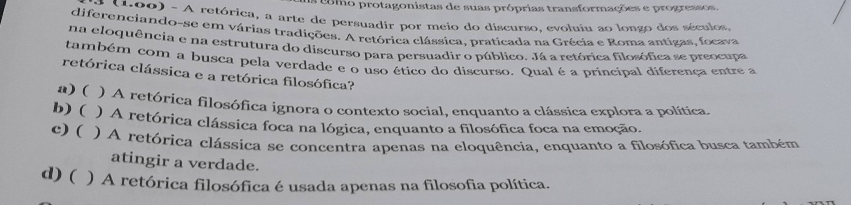 como protagonistas de suas próprias transformações e progressos.
(1.00) - A retórica, a arte de persuadir por meio do discurso, evoluiu ao longo dos séculos,
diferenciando-se em várias tradições. A retórica clássica, praticada na Grécia e Roma antigas, focava
na eloquência e na estrutura do discurso para persuadir o público. Já a retórica filosófica se preocupa
também com a busca pela verdade e o uso ético do discurso. Qual é a principal diferença entre a
retórica clássica e a retórica filosófica?
a) ( ) A retórica filosófica ignora o contexto social, enquanto a clássica explora a política.
b) ( ) A retórica clássica foca na lógica, enquanto a filosófica foca na emoção.
c) ( ) A retórica clássica se concentra apenas na eloquência, enquanto a filosófica busca também
atingir a verdade.
d) ( ) A retórica filosófica é usada apenas na filosofia política.