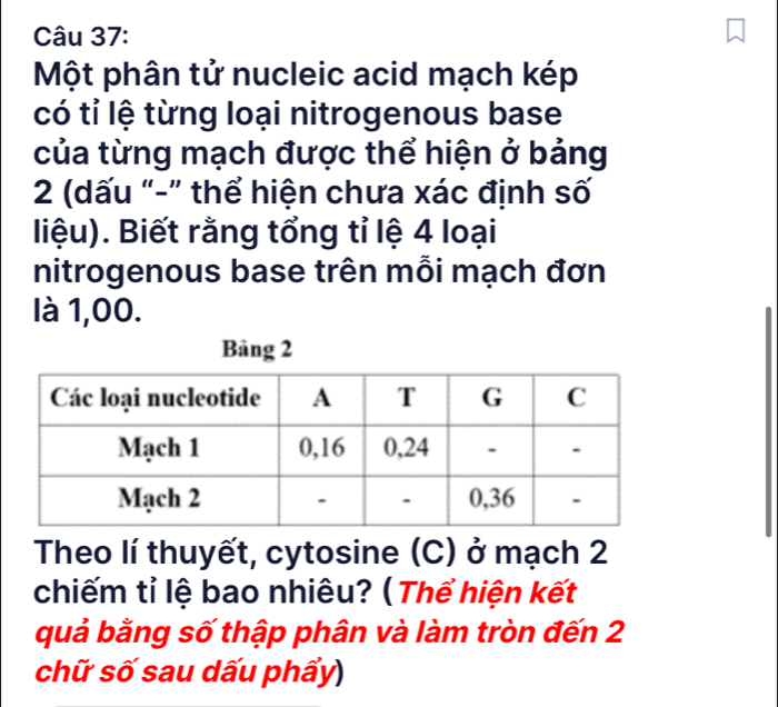 Một phân tử nucleic acid mạch kép 
có tỉ lệ từng loại nitrogenous base 
của từng mạch được thể hiện ở bảng
2 (dấu "-” thể hiện chưa xác định số 
liệu). Biết rằng tổng tỉ lệ 4 loại 
nitrogenous base trên mỗi mạch đơn 
là 1,00. 
Theo lí thuyết, cytosine (C) ở mạch 2
chiếm tỉ lệ bao nhiêu? ( Thể hiện kết 
quả bằng số thập phân và làm tròn đến 2
chữ số sau dấu phẩy)