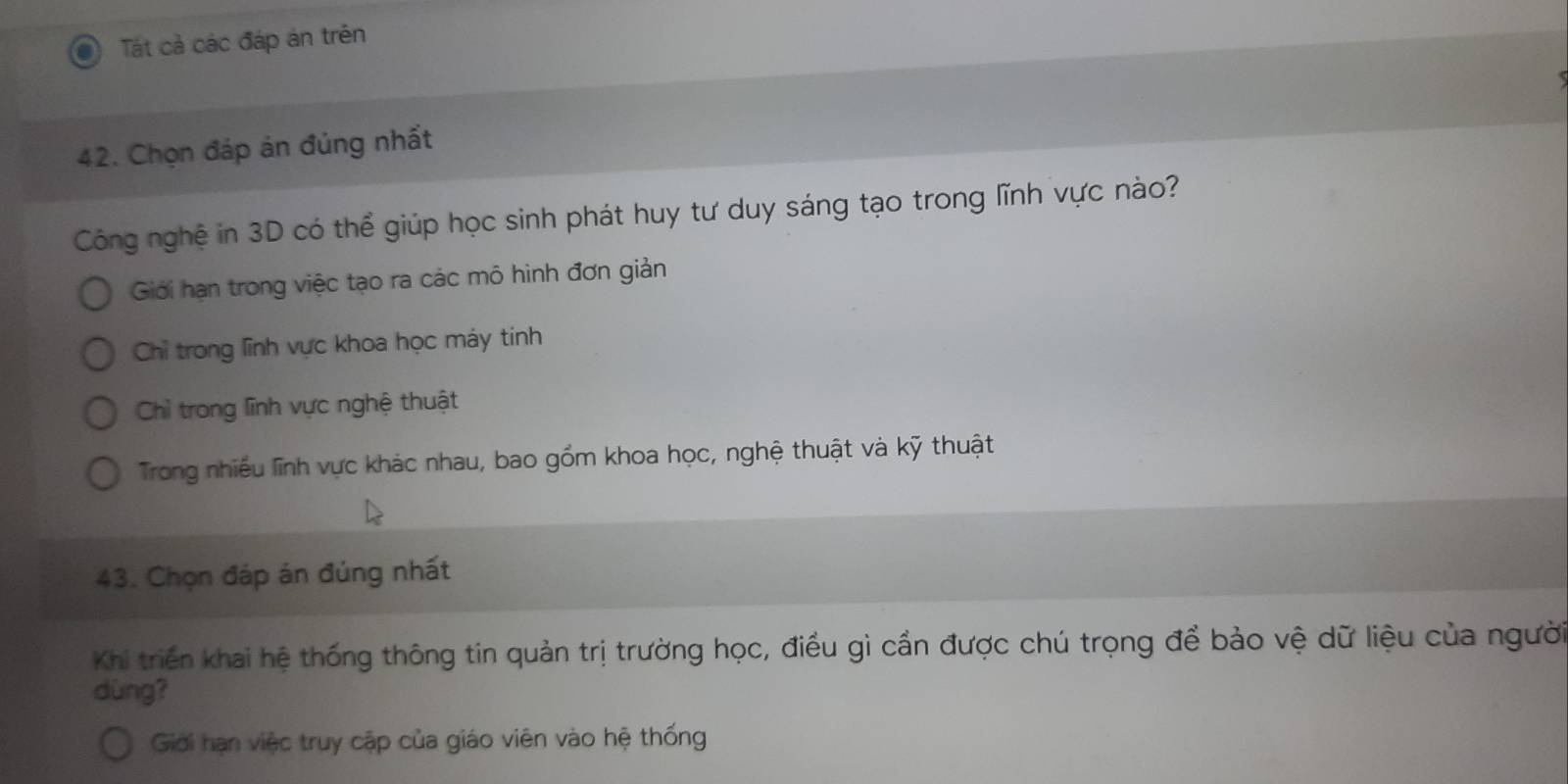 Tát cả các đáp án trên
42. Chọn đáp án đủng nhất
Công nghệ in 3D có thể giúp học sinh phát huy tư duy sáng tạo trong lĩnh vực nào?
Giới hạn trong việc tạo ra các mô hình đơn giản
Chỉ trong lĩnh vực khoa học máy tinh
Chì trong lĩnh vực nghệ thuật
Trong nhiều lĩnh vực khác nhau, bao gồm khoa học, nghệ thuật và kỹ thuật
43. Chọn đáp án đúng nhất
Khi triển khai hệ thống thông tin quản trị trường học, điều gì cần được chú trọng để bảo vệ dữ liệu của người
dùng?
Giới hạn việc truy cập của giáo viên vào hệ thống