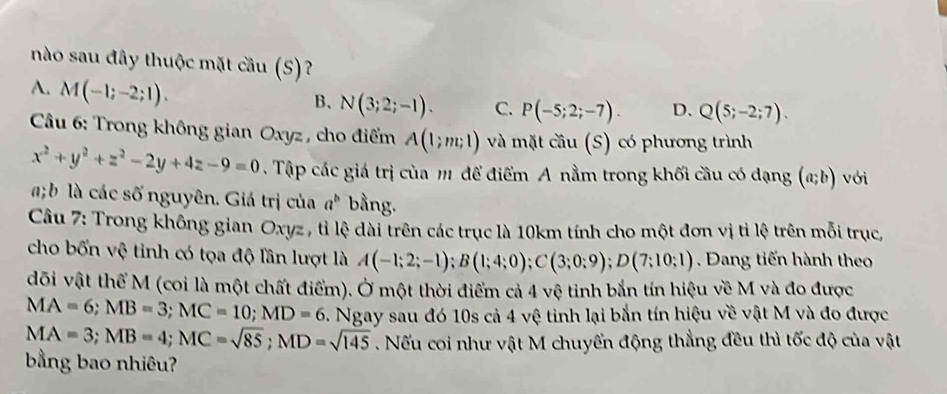 nào sau đây thuộc mặt cầu (S)?
A. M(-1;-2;1).
B、 N(3;2;-1). C. P(-5;2;-7). D. Q(5;-2;7). 
Câu 6: Trong không gian Oxyz , cho điểm A(1;m;1) và mặt cau (S) có phương trình
x^2+y^2+z^2-2y+4z-9=0 Tập các giá trị của m để điểm A nằm trong khối cầu có dạng (a;b) với
; b là các số nguyên. Giá trị của a^b bằng.
Câu 7: Trong không gian Oxyz, tỉ lệ dài trên các trục là 10km tính cho một đơn vị tỉ lệ trên mỗi trục,
cho bốn vệ tinh có tọa độ lần lượt là A(-1;2;-1); B(1;4;0); C(3;0;9); D(7;10;1) Dang tiến hành theo
đõi vật thể M (coi là một chất điểm). Ở một thời điểm cả 4 vệ tinh bắn tín hiệu về M và đo được
MA=6; MB=3; MC=10; MD=6. Ngay sau đó 10s cả 4 vệ tinh lại bắn tín hiệu về vật M và đo được
MA=3; MB=4; MC=sqrt(85); MD=sqrt(145). Nếu coi như vật M chuyển động thẳng đều thì tốc độ của vật
bằng bao nhiêu?