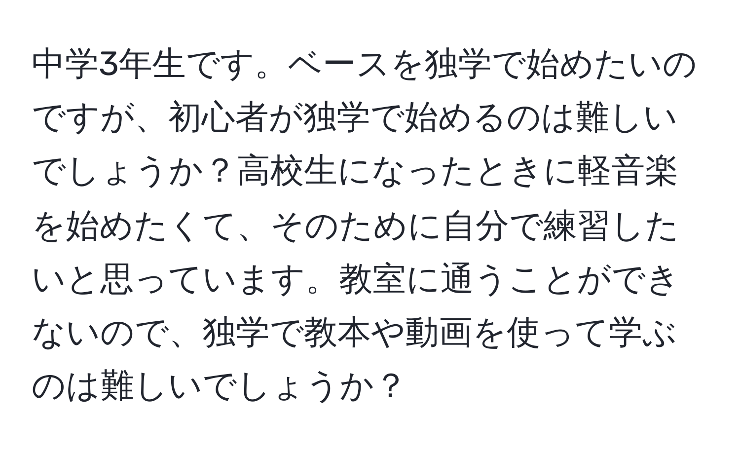 中学3年生です。ベースを独学で始めたいのですが、初心者が独学で始めるのは難しいでしょうか？高校生になったときに軽音楽を始めたくて、そのために自分で練習したいと思っています。教室に通うことができないので、独学で教本や動画を使って学ぶのは難しいでしょうか？